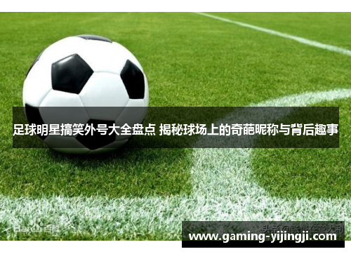足球明星搞笑外号大全盘点 揭秘球场上的奇葩昵称与背后趣事