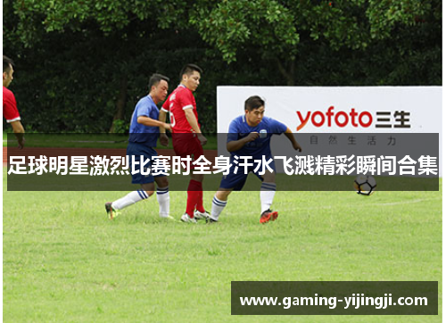 足球明星激烈比赛时全身汗水飞溅精彩瞬间合集